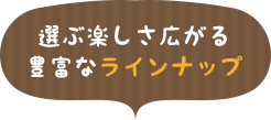 選ぶ楽しさ広がる豊富なラインナップ
